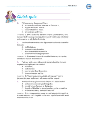 149
QUICK QUIZ
Quick quiz
1. PVCs are most dangerous if they:
A. are multiformed and increase in frequency.
B. appear wide and bizarre.
C. occur after the T wave.
D. are uniform and wide.
Answer: A. PVCs that have different shapes (multiformed) and
increase in frequency may signal increased ventricular irritability
and progress to a lethal arrhythmia.
2. The treatment of choice for a patient with ventricular fibril-
lation is:
A. defibrillation.
B. transesophageal pacing.
C. synchronized cardioversion.
D. administration of epinephrine.
Answer: A. Patients with ventricular fibrillation are in cardiac
arrest and require defibrillation.
3. Patients with a slow idioventricular rhythm that doesn’t
respond to atropine should receive:
A. lidocaine.
B. dobutamine.
C. synchronized cardioversion.
D. transcutaneous pacing.
Answer: D. Transcutaneous pacing is a temporary way to
increase the rate and ensure adequate cardiac output.
4. A compensatory pause occurs after a PVC because the:
A. atria conduct a retrograde impulse.
B. ventricle is refractory at that point.
C. bundle of His blocks sinus impulses to the ventricles.
D. atria are refactory and can’t respond.
Answer: B. A compensatory pause occurs because the ventricle
is refractory and can’t respond to the next regularly timed P wave
from the sinus node.
ECG_Chap07.indd 149
ECG_Chap07.indd 149 7/7/2010 5:59:19 PM
7/7/2010 5:59:19 PM
 