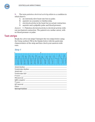 150
5. The term pulseless electrical activity refers to a condition in
which there’s:
A. an extremely slow heart rate but no pulse.
B. asystole on a monitor or rhythm strip.
C. electrical activity in the heart but no actual contraction.
D. asystole and a palpable pulse and blood pressure.
Answer: C. Pulseless electrical activity is electrical activity with-
out mechanical contraction. The patient is in cardiac arrest, with
no blood pressure or pulse.
Test strips
Ready for a few test strips? Interpret the two strips below using
the 8-step method. Fill in the blanks below with the particular
characteristics of the strip and then check your answers with
ours.
Strip 1
Atrial rhythm:
Ventricular rhythm:
Atrial rate:
Ventricular rate:
P wave:
PR interval:
QRS complex:
T wave:
QT interval:
Other:
Interpretation:
VENTRICULAR ARRHYTHMIAS
ECG_Chap07.indd 150
ECG_Chap07.indd 150 7/7/2010 5:59:19 PM
7/7/2010 5:59:19 PM
 