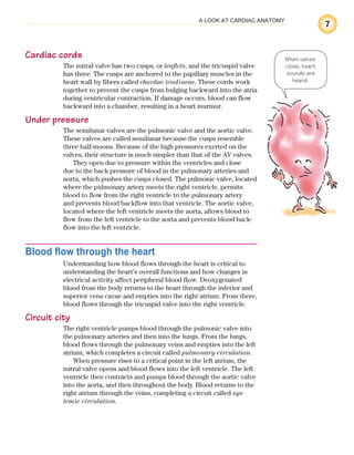 7
A LOOK AT CARDIAC ANATOMY
Cardiac cords
The mitral valve has two cusps, or leaflets, and the tricuspid valve
has three. The cusps are anchored to the papillary muscles in the
heart wall by fibers called chordae tendineae. These cords work
together to prevent the cusps from bulging backward into the atria
during ventricular contraction. If damage occurs, blood can flow
backward into a chamber, resulting in a heart murmur.
Under pressure
The semilunar valves are the pulmonic valve and the aortic valve.
These valves are called semilunar because the cusps resemble
three half-moons. Because of the high pressures exerted on the
valves, their structure is much simpler than that of the AV valves.
They open due to pressure within the ventricles and close
due to the back pressure of blood in the pulmonary arteries and
aorta, which pushes the cusps closed. The pulmonic valve, located
where the pulmonary artery meets the right ventricle, permits
blood to flow from the right ventricle to the pulmonary artery
and prevents blood backflow into that ventricle. The aortic valve,
located where the left ventricle meets the aorta, allows blood to
flow from the left ventricle to the aorta and prevents blood back-
flow into the left ventricle.
Blood flow through the heart
Understanding how blood flows through the heart is critical to
understanding the heart’s overall functions and how changes in
electrical activity affect peripheral blood flow. Deoxygenated
blood from the body returns to the heart through the inferior and
superior vena cavae and empties into the right atrium. From there,
blood flows through the tricuspid valve into the right ventricle.
Circuit city
The right ventricle pumps blood through the pulmonic valve into
the pulmonary arteries and then into the lungs. From the lungs,
blood flows through the pulmonary veins and empties into the left
atrium, which completes a circuit called pulmonary circulation.
When pressure rises to a critical point in the left atrium, the
mitral valve opens and blood flows into the left ventricle. The left
ventricle then contracts and pumps blood through the aortic valve
into the aorta, and then throughout the body. Blood returns to the
right atrium through the veins, completing a circuit called sys-
temic circulation.
When valves
close, heart
sounds are
heard.
ECG_Chap01.indd 7
ECG_Chap01.indd 7 7/7/2010 5:47:46 PM
7/7/2010 5:47:46 PM
 