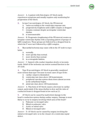 169
QUICK QUIZ
Answer: A. A patient with first-degree AV block rarely
experiences symptoms and usually requires only monitoring for
progression of the block.
2. In type I second-degree AV block, the PR interval:
A. varies according to the ventricular response rate.
B. progressively lengthens until a QRS complex is dropped.
C. remains constant despite an irregular ventricular
rhythm.
D. is unmeasureable.
Answer: B. Progressive lengthening of the PR interval creates an
irregular ventricular rhythm with a repeating pattern of groups of
QRS complexes. Those groups are followed by a dropped beat in
which the P wave isn’t followed by a QRS complex.
3. Myocardial ischemia may cause cells in the AV node to repo-
larize:
A. normally.
B. more quickly than normal.
C. more slowly than normal.
D. in a retrograde fashion.
Answer: C. Injured cells conduct impulses slowly or inconsis-
tently. Relief of the ischemia can restore normal function to the
AV node.
4. Type II second-degree AV block is generally considered
more serious than type I because in most cases of type II the:
A. cardiac output is diminished.
B. ventricular rate rises above 100 beats/minute.
C. peripheral vascular system shuts down almost as soon
as the arrhythmia begins.
D. atrial rate rises above 100 beats/minute.
Answer: A. This form of AV block causes a decrease in cardiac
output, particularly if the sinus rhythm is slow and the ratio of
conducted beats to dropped beats is low such as 2:1.
5. AV block can be caused by inadvertent damage to the
heart’s conduction system during cardiac surgery. Damage is most
likely to occur in surgery involving which area of the heart?
A. Pulmonic or tricuspid valve
B. Mitral or pulmonic valve
C. Aortic or mitral valve
D. Mitral or tricuspid valve
Answer: D. AV block can be caused by surgery involving the
mitral or tricuspid valve or in the closure of a ventricular septal
defect.
ECG_Chap08.indd 169
ECG_Chap08.indd 169 7/8/2010 4:28:02 PM
7/8/2010 4:28:02 PM
 