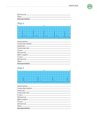 171
QUICK QUIZ
QT interval:
Other:
Interpretation:
Strip 2
Atrial rhythm:
Ventricular rhythm:
Atrial rate:
Ventricular rate:
P wave:
PR interval:
QRS complex:
T wave:
QT interval:
Other:
Interpretation:
Strip 3
Atrial rhythm:
Ventricular rhythm:
Atrial rate:
Ventricular rate:
P wave:
PR interval:
QRS complex:
T wave:
QT interval:
Other:
Interpretation:
ECG_Chap08.indd 171
ECG_Chap08.indd 171 7/8/2010 4:28:02 PM
7/8/2010 4:28:02 PM
 
