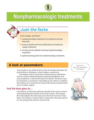 9
Nonpharmacologic treatments
Nonpharmacologic treatments
In this chapter, you’ll learn:
nonpharmacologic treatments of arrhythmias and how

they work
ways to identify and treat complications of nonpharma-

cologic treatments
nursing care for patients receiving nonpharmacologic

treatments
patient teaching points for nonpharmacologic treatments.

Just the facts
A look at pacemakers
A pacemaker is an artificial device that electrically stimulates the
myocardium to depolarize, which begins a contraction.
Pacemakers may be used when a patient has an arrhythmia,
such as certain bradyarrhythmias and tachyarrhythmias, sick
sinus syndrome, or atrioventricular (AV) blocks. The device may
be temporary or permanent, depending on the patient’s condition.
Pacemakers are commonly necessary following myocardial infarc-
tion or cardiac surgery.
And the beat goes on…
Pacemakers work by generating an impulse from a power source
and transmitting that impulse to the heart muscle. The impulse
flows throughout the heart and causes the heart muscle to depo-
larize. Pacemakers consist of three components: the pulse genera-
tor, the pacing leads, and the electrode tip.
Keep up to
pace with pacemaker
information!
ECG_Chap09.indd 175
ECG_Chap09.indd 175 7/8/2010 4:30:59 PM
7/8/2010 4:30:59 PM
 