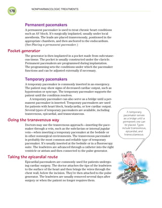 178
NONPHARMACOLOGIC TREATMENTS
Permanent pacemakers
A permanent pacemaker is used to treat chronic heart conditions
such as AV block. It’s surgically implanted, usually under local
anesthesia. The leads are placed transvenously, positioned in the
appropriate chambers, and then anchored to the endocardium.
(See Placing a permanent pacemaker.)
Pocket generator
The generator is then implanted in a pocket made from subcutane-
ous tissue. The pocket is usually constructed under the clavicle.
Permanent pacemakers are programmed during implantation.
The programming sets the conditions under which the pacemaker
functions and can be adjusted externally if necessary.
Temporary pacemakers
A temporary pacemaker is commonly inserted in an emergency.
The patient may show signs of decreased cardiac output, such as
hypotension or syncope. The temporary pacemaker supports the
patient until the condition resolves.
A temporary pacemaker can also serve as a bridge until a per-
manent pacemaker is inserted. Temporary pacemakers are used
for patients with heart block, bradycardia, or low cardiac output.
Several types of temporary pacemakers are available, including
transvenous, epicardial, and transcutaneous.
Going the transvenous way
Doctors may use the transvenous approach—inserting the pace-
maker through a vein, such as the subclavian or internal jugular
vein—when inserting a temporary pacemaker at the bedside or
in other nonsurgical environments. The transvenous pacemaker
is probably the most common and reliable type of temporary
pacemaker. It’s usually inserted at the bedside or in a fluoroscopy
suite. The leadwires are advanced through a catheter into the right
ventricle or atrium and then connected to the pulse generator.
Taking the epicardial route
Epicardial pacemakers are commonly used for patients undergo-
ing cardiac surgery. The doctor attaches the tips of the leadwires
to the surface of the heart and then brings the wires through the
chest wall, below the incision. They’re then attached to the pulse
generator. The leadwires are usually removed several days after
surgery or when the patient no longer requires them.
A temporary
pacemaker serves
as a bridge until a
permanent one can
be placed. Types
include transvenous,
epicardial, and
transcutaneous.
ECG_Chap09.indd 178
ECG_Chap09.indd 178 7/8/2010 4:31:01 PM
7/8/2010 4:31:01 PM
 