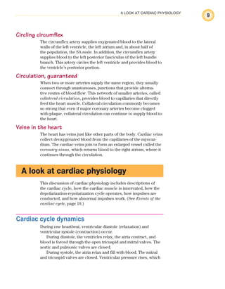 9
A LOOK AT CARDIAC PHYSIOLOGY
Circling circumflex
The circumflex artery supplies oxygenated blood to the lateral
walls of the left ventricle, the left atrium and, in about half of
the population, the SA node. In addition, the circumflex artery
supplies blood to the left posterior fasciculus of the left bundle
branch. This artery circles the left ventricle and provides blood to
the ventricle’s posterior portion.
Circulation, guaranteed
When two or more arteries supply the same region, they usually
connect through anastomoses, junctions that provide alterna-
tive routes of blood flow. This network of smaller arteries, called
collateral circulation, provides blood to capillaries that directly
feed the heart muscle. Collateral circulation commonly becomes
so strong that even if major coronary arteries become clogged
with plaque, collateral circulation can continue to supply blood to
the heart.
Veins in the heart
The heart has veins just like other parts of the body. Cardiac veins
collect deoxygenated blood from the capillaries of the myocar-
dium. The cardiac veins join to form an enlarged vessel called the
coronary sinus, which returns blood to the right atrium, where it
continues through the circulation.
A look at cardiac physiology
This discussion of cardiac physiology includes descriptions of
the cardiac cycle, how the cardiac muscle is innervated, how the
depolarization-repolarization cycle operates, how impulses are
conducted, and how abnormal impulses work. (See Events of the
cardiac cycle, page 10.)
Cardiac cycle dynamics
During one heartbeat, ventricular diastole (relaxation) and
ventricular systole (contraction) occur.
During diastole, the ventricles relax, the atria contract, and
blood is forced through the open tricuspid and mitral valves. The
aortic and pulmonic valves are closed.
During systole, the atria relax and fill with blood. The mitral
and tricuspid valves are closed. Ventricular pressure rises, which
ECG_Chap01.indd 9
ECG_Chap01.indd 9 7/7/2010 5:47:47 PM
7/7/2010 5:47:47 PM
 