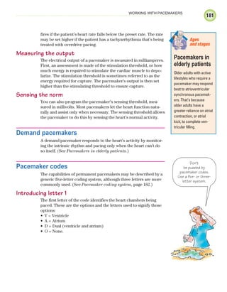 181
WORKING WITH PACEMAKERS
fires if the patient’s heart rate falls below the preset rate. The rate
may be set higher if the patient has a tachyarrhythmia that’s being
treated with overdrive pacing.
Measuring the output
The electrical output of a pacemaker is measured in milliamperes.
First, an assessment is made of the stimulation threshold, or how
much energy is required to stimulate the cardiac muscle to depo-
larize. The stimulation threshold is sometimes referred to as the
energy required for capture. The pacemaker’s output is then set
higher than the stimulating threshold to ensure capture.
Sensing the norm
You can also program the pacemaker’s sensing threshold, mea-
sured in millivolts. Most pacemakers let the heart function natu-
rally and assist only when necessary. The sensing threshold allows
the pacemaker to do this by sensing the heart’s normal activity.
Demand pacemakers
A demand pacemaker responds to the heart’s activity by monitor-
ing the intrinsic rhythm and pacing only when the heart can’t do
so itself. (See Pacemakers in elderly patients.)
Pacemaker codes
The capabilities of permanent pacemakers may be described by a
generic five-letter coding system, although three letters are more
commonly used. (See Pacemaker coding system, page 182.)
Introducing letter 1
The first letter of the code identifies the heart chambers being
paced. These are the options and the letters used to signify those
options:
V = Ventricle
•
A = Atrium
•
D = Dual (ventricle and atrium)
•
O = None.
•
Don't
be puzzled by
pacemaker codes.
Use a five- or three-
letter system.
Pacemakers in
elderly patients
Older adults with active
lifestyles who require a
pacemaker may respond
best to atrioventricular
synchronous pacemak-
ers. That’s because
older adults have a
greater reliance on atrial
contraction, or atrial
kick, to complete ven-
tricular filling.
Ages
and stages
ECG_Chap09.indd 181
ECG_Chap09.indd 181 7/8/2010 4:31:03 PM
7/8/2010 4:31:03 PM
 