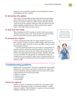 187
EVALUATING PACEMAKERS
leadwire is out of position, perhaps even perforating the septum
and lodging in the left ventricle.
3. Scrutinize the spikes
Then select a monitoring lead that clearly shows the pacemaker
spikes. Make sure the lead you select doesn’t cause the cardiac
monitor to mistake a spike for a QRS complex and then double-
count the heart rate monitor. This may cause the alarm to go off,
falsely signaling a high heart rate. If the monitor has a “paced
mode,” select this mode to reduce errors.
4. Mull over the mode
When looking at the ECG tracing of a patient with a pacemaker,
consider the pacemaker mode. Then interpret the paced rhythm.
Does it match what you know about the pacemaker?
5. Unravel the rhythm
Look for information that tells you which chamber is paced. Is
there capture? Is there a P wave or QRS complex after each atrial
or ventricular spike? Or do the P waves and QRS complexes stem
from intrinsic activity?
Look for information about the pacemaker’s sensing ability. If
intrinsic atrial or ventricular activity is present, what’s the pace-
maker’s response? Look at the rate. What’s the pacing rate per
minute? Is it appropriate given the pacemaker settings? Although
you can determine the rate quickly by counting the number of
complexes in a 6-second ECG strip, a more accurate method is to
count the number of small boxes between complexes and divide
this into 1,500.
Troubleshooting problems
Malfunction of a pacemaker can lead to arrhythmias, hypotension,
and syncope. (See When a pacemaker malfunctions, page 188.)
Common problems with pacemakers that can lead to low cardiac
output and loss of AV synchrony include:
failure to capture
•
failure to pace
•
undersensing
•
oversensing.
•
Failure to capture
Failure to capture is indicated on an ECG by a pacemaker spike
without the appropriate atrial or ventricular response—a spike
without a complex. Think of failure to capture as the pacemaker’s
inability to stimulate the chamber.
Check out these
5 procedure points
to find out if your
patient’s pacemaker
is working correctly.
ECG_Chap09.indd 187
ECG_Chap09.indd 187 7/8/2010 4:31:07 PM
7/8/2010 4:31:07 PM
 