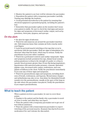 190
NONPHARMACOLOGIC TREATMENTS
Monitor the patient to see how well he tolerates the pacemaker.
•
Reposition the patient with a temporary pacemaker carefully.
•
Turning may dislodge the leadwire.
Avoid potential microshocks to the patient by ensuring that
•
electrical equipment is grounded properly, including the patient’s
bed.
Remember that pacemaker spikes on the monitor don’t mean
•
your patient is stable. Be sure to check his vital signs and assess
for signs and symptoms of decreased cardiac output, such as hy-
potension, chest pain, dyspnea, and syncope.
On the alert
Be alert for signs of infection.
•
Watch for subcutaneous air around the pacemaker insertion
•
site. Subcutaneous tissue that contains air feels crunchy under
your fingers.
Look for pectoral muscle twitching or hiccups that occur in
•
synchrony with the pacemaker. Both are signs of stimulation of a
structure other than the heart, which may be serious. Notify the
practitioner if you note either condition.
Watch for a perforated ventricle and cardiac tamponade. Signs
•
and symptoms include persistent hiccups, distant heart sounds,
pulsus paradoxus (a drop in the strength of a pulse or a drop in
systolic blood pressure greater than 10 mm Hg during inspiration),
hypotension with narrowed pulse pressure, cyanosis, distended
jugular veins, decreased urine output, restlessness, and com-
plaints of fullness in the chest. Notify the practitioner immediately
if you note any of these signs and symptoms.
Watch for pneumothorax signs and symptoms, including short-
•
ness of breath, restlessness, and hypoxia. Mental status changes
and arrhythmias may also occur. Auscultate for diminished breath
sounds over the pneumothorax, usually at the apex of the lung on
the side where the pacemaker was placed. Notify the practitioner
if you suspect pneumothorax.
What to teach the patient
When a patient receives a pacemaker, be sure to cover these
points:
Explain to the patient and his family why a pacemaker is need-
•
ed, how it works, and what they can expect.
Warn the patient with a temporary pacemaker not to get out of
•
bed without assistance.
Warn the patient with a transcutaneous pacemaker to expect
•
twitching of the pectoral muscles. Reassure him that he’ll receive
medication if he can’t tolerate the discomfort.
ECG_Chap09.indd 190
ECG_Chap09.indd 190 7/8/2010 4:31:10 PM
7/8/2010 4:31:10 PM
 