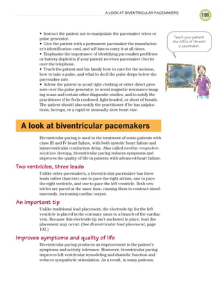 191
A LOOK AT BIVENTRICULAR PACEMAKERS
Instruct the patient not to manipulate the pacemaker wires or
•
pulse generator.
Give the patient with a permanent pacemaker the manufactur-
•
er’s identification card, and tell him to carry it at all times.
Emphasize the importance of identifying pacemaker problems
•
or battery depletion if your patient receives pacemaker checks
over the telephone.
Teach the patient and his family how to care for the incision,
•
how to take a pulse, and what to do if the pulse drops below the
pacemaker rate.
Advise the patient to avoid tight clothing or other direct pres-
•
sure over the pulse generator, to avoid magnetic resonance imag-
ing scans and certain other diagnostic studies, and to notify the
practitioner if he feels confused, light-headed, or short of breath.
The patient should also notify the practitioner if he has palpita-
tions, hiccups, or a rapid or unusually slow heart rate.
A look at biventricular pacemakers
Biventricular pacing is used in the treatment of some patients with
class III and IV heart failure, with both systolic heart failure and
intraventricular conduction delay. Also called cardiac resynchro-
nization therapy, biventricular pacing reduces symptoms and
improves the quality of life in patients with advanced heart failure.
Two ventricles, three leads
Unlike other pacemakers, a biventricular pacemaker has three
leads rather than two: one to pace the right atrium, one to pace
the right ventricle, and one to pace the left ventricle. Both ven-
tricles are paced at the same time, causing them to contract simul-
taneously, increasing cardiac output.
An important tip
Unlike traditional lead placement, the electrode tip for the left
ventricle is placed in the coronary sinus to a branch of the cardiac
vein. Because this electrode tip isn’t anchored in place, lead dis-
placement may occur. (See Biventricular lead placement, page
192.)
Improves symptoms and quality of life
Biventricular pacing produces an improvement in the patient’s
symptoms and activity tolerance. Moreover, biventricular pacing
improves left ventricular remodeling and diastolic function and
reduces sympathetic stimulation. As a result, in many patients,
Teach your patient
the ABCs of life with
a pacemaker.
ECG_Chap09.indd 191
ECG_Chap09.indd 191 7/8/2010 4:31:10 PM
7/8/2010 4:31:10 PM
 