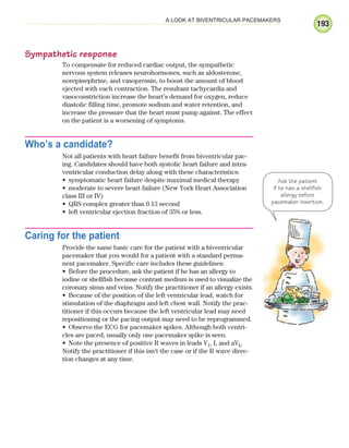 193
A LOOK AT BIVENTRICULAR PACEMAKERS
Sympathetic response
To compensate for reduced cardiac output, the sympathetic
nervous system releases neurohormones, such as aldosterone,
norepinephrine, and vasopressin, to boost the amount of blood
ejected with each contraction. The resultant tachycardia and
vasoconstriction increase the heart’s demand for oxygen, reduce
diastolic filling time, promote sodium and water retention, and
increase the pressure that the heart must pump against. The effect
on the patient is a worsening of symptoms.
Who’s a candidate?
Not all patients with heart failure benefit from biventricular pac-
ing. Candidates should have both systolic heart failure and intra-
ventricular conduction delay along with these characteristics:
symptomatic heart failure despite maximal medical therapy
•
moderate to severe heart failure (New York Heart Association
•
class III or IV)
QRS complex greater than 0.13 second
•
left ventricular ejection fraction of 35% or less.
•
Caring for the patient
Provide the same basic care for the patient with a biventricular
pacemaker that you would for a patient with a standard perma-
nent pacemaker. Specific care includes these guidelines:
Before the procedure, ask the patient if he has an allergy to
•
iodine or shellfish because contrast medium is used to visualize the
coronary sinus and veins. Notify the practitioner if an allergy exists.
Because of the position of the left ventricular lead, watch for
•
stimulation of the diaphragm and left chest wall. Notify the prac-
titioner if this occurs because the left ventricular lead may need
repositioning or the pacing output may need to be reprogrammed.
Observe the ECG for pacemaker spikes. Although both ventri-
•
cles are paced, usually only one pacemaker spike is seen.
Note the presence of positive R waves in leads V
• 1, I, and aVL.
Notify the practitioner if this isn't the case or if the R wave direc-
tion changes at any time.
Ask the patient
if he has a shellfish
allergy before
pacemaker insertion.
ECG_Chap09.indd 193
ECG_Chap09.indd 193 7/8/2010 4:31:12 PM
7/8/2010 4:31:12 PM
 