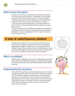 194
NONPHARMACOLOGIC TREATMENTS
What to teach the patient
Provide the same basic teaching that you would for the patient
receiving a permanent pacemaker. Additionally, when a patient
gets a biventricular pacemaker, be sure to cover these points:
Explain to the patient and his family why a biventricular pace-
•
maker is needed, how it works, and what they can expect.
Tell the patient and his family that it’s sometimes difficult to
•
place the left ventricular lead and that the procedure can take 3
hours or more.
Stress the importance of calling the practitioner immediately if
•
the patient develops chest pain, shortness of breath, swelling of
the hands or feet, or a weight gain of 3 lb (1.4 kg) in 24 hours or
5 lb (2.3 kg) in 72 hours.
A look at radiofrequency ablation
Radiofrequency ablation is an invasive procedure that may be
used to treat arrhythmias in patients who haven’t responded to
antiarrhythmic drugs or cardioversion or can’t tolerate antiar-
rhythmic drugs. In this procedure, bursts of radiofrequency energy
are delivered through a catheter to the heart tissue to destroy the
focus of the arrhythmia or block the conduction pathway.
Who’s a candidate?
Radiofrequency ablation is effective in treating patients with atrial
tachycardia, atrial fibrillation and flutter, ventricular tachycardia,
AV nodal reentry tachycardia, and Wolff-Parkinson-White (WPW)
syndrome.
Understanding the procedure
The patient first undergoes an electrophysiology study to identify
and map the specific areas of the heart that’s causing the arrhyth-
mia. The ablation catheters are inserted into a vein, usually the
femoral vein, and advanced to the heart where short bursts of
radiofrequency waves destroy small targeted areas of heart tissue.
The destroyed tissue can no longer conduct electrical impulses.
Other types of energy may also be used, such as microwave,
sonar, or cryo (freezing).
With
radiofrequency
ablation, a burst of
energy is sent right
to the part of me
that’s causing the
arrhythmia.
ECG_Chap09.indd 194
ECG_Chap09.indd 194 7/8/2010 4:31:13 PM
7/8/2010 4:31:13 PM
 