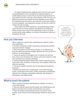 196
NONPHARMACOLOGIC TREATMENTS
If a rapid arrhythmia that originates above the AV node (such
as atrial fibrillation) isn’t terminated by targeted ablation, AV
nodal ablation may be used to block electrical impulses from be-
ing conducted to the ventricles. After ablation of the AV node, the
patient may need a pacemaker because impulses can no longer
be conducted from the atria to the ventricles. If the atria continue
to beat irregularly, anticoagulation therapy will also be needed to
reduce the risk of stroke.
If the patient has WPW syndrome, electrophysiology studies
can locate the accessory pathway and ablation can destroy it.
When reentry is the cause of the arrhythmia, such as AV nodal
reentry tachycardia, ablation can destroy the pathway without af-
fecting the AV node.
How you intervene
When caring for a patient after radiofrequency ablation, follow
these guidelines:
Provide continuous cardiac monitoring, assessing for arrhyth-
•
mias and ischemic changes.
Place the patient on bed rest for 8 hours, or as ordered, and
•
keep the affected extremity straight. Maintain the head of the bed
between 15 and 30 degrees.
Assess the patient’s vital signs every 15 minutes for the first
•
hour, then every 30 minutes for 4 hours, unless the patient’s condi-
tion warrants more frequent checking.
Assess peripheral pulses distal to the catheter insertion site as
•
well as the color, sensation, temperature, and capillary refill of the
affected extremity.
Check the catheter insertion site for bleeding and hematoma
•
formation.
Monitor the patient for complications, such as hemorrhage,
•
stroke, perforation of the heart, cardiac tamponade, arrhythmias,
phrenic nerve damage, pericarditis, pulmonic vein stenosis or
thrombosis, and sudden death.
What to teach the patient
When a patient undergoes radiofrequency ablation, be sure to
cover these points:
Discuss with the patient and his family why radiofrequency ab-
•
lation is needed, how it works, and what they can expect.
Warn the patient and his family that the procedure can be
•
lengthy, up to 6 hours if electrophysiology studies are being done
first.
Caring for
the patient after
radiofrequency
ablation requires
specific guidelines as
discussed here.
ECG_Chap09.indd 196
ECG_Chap09.indd 196 7/8/2010 4:31:24 PM
7/8/2010 4:31:24 PM
 