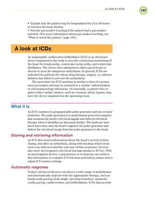197
A LOOK AT ICDS
Explain that the patient may be hospitalized for 24 to 48 hours
•
to monitor his heart rhythm.
Provide pacemaker teaching if the patient had a pacemaker
•
inserted. (For more information about pacemaker teaching, see
“What to teach the patient,” page 190.)
A look at ICDs
An implantable cardioverter-defibrillator (ICD) is an electronic
device implanted in the body to provide continuous monitoring of
the heart for bradycardia, ventricular tachycardia, and ventricular
fibrillation. The device then administers either paced beats or
shocks to treat the dangerous arrhythmia. In general, ICDs are
indicated for patients for whom drug therapy, surgery, or catheter
ablation has failed to prevent the arrhythmia.
The procedure for ICD insertion is similar to that of a perma-
nent pacemaker and may be inserted in a cardiac catheterization
or electrophysiology laboratory. Occasionally, a patient who re-
quires other cardiac surgery, such as coronary artery bypass, may
have the device implanted in the operating room.
What it is
An ICD consists of a programmable pulse generator and one or more
leadwires. The pulse generator is a small battery-powered computer
that monitors the heart’s electrical signals and delivers electrical
therapy when it identifies an abnormal rhythm. The leads are insu-
lated wires that carry the heart’s signal to the pulse generator and
deliver the electrical energy from the pulse generator to the heart.
Storing and retrieving information
An ICD also stores information about the heart’s activity before,
during, and after an arrhythmia, along with tracking which treat-
ment was delivered and the outcome of that treatment. Devices
also store electrograms (electrical tracings similar to ECGs). With
an interrogation device, a practitioner or technician can retrieve
this information to evaluate ICD function and battery status and to
adjust ICD system settings.
Automatic response
Today’s advanced devices can detect a wide range of arrhythmias
and automatically respond with the appropriate therapy, such as
bradycardia pacing (both single- and dual-chamber), antitachy-
cardia pacing, cardioversion, and defibrillation. ICDs that provide
ECG_Chap09.indd 197
ECG_Chap09.indd 197 7/8/2010 4:31:25 PM
7/8/2010 4:31:25 PM
 