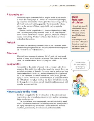 11
A LOOK AT CARDIAC PHYSIOLOGY
A balancing act
The cardiac cycle produces cardiac output, which is the amount
of blood the heart pumps in 1 minute. It’s measured by multiply-
ing heart rate times stroke volume. (See Understanding preload,
afterload, and contractility, page 12.) The term stroke volume
refers to the amount of blood ejected with each ventricular
contraction.
Normal cardiac output is 4 to 8 L/minute, depending on body
size. The heart pumps only as much blood as the body requires.
Three factors affect stroke volume—preload, afterload, and myo-
cardial contractility. A balance of these three factors produces
optimal cardiac output.
Preload
Preload is the stretching of muscle fibers in the ventricles and is
determined by the pressure and amount of blood remaining in the
left ventricle at the end of diastole.
Afterload
Afterload is the amount of pressure the left ventricle must work
against to pump blood into the circulation. The greater this resis-
tance, the more the heart works to pump out blood.
Contractility
Contractility is the ability of muscle cells to contract after depo-
larization. This ability depends on how much the muscle fibers are
stretched at the end of diastole. Overstretching or understretching
these fibers alters contractility and the amount of blood pumped
out of the ventricles. To better understand this concept, picture
trying to shoot a rubber band across the room. If you don’t stretch
the rubber band enough, it won’t go far. If you stretch it too much,
it will snap. However, if you stretch it just the right amount, it will
go as far as you want it to.
Nerve supply to the heart
The heart is supplied by the two branches of the autonomic ner-
vous system—the sympathetic, or adrenergic, and the parasympa-
thetic, or cholinergic.
The sympathetic nervous system is basically the heart’s accel-
erator. Two sets of chemicals—norepinephrine and epinephrine—
are highly influenced by this system. These chemicals increase
heart rate, automaticity, AV conduction, and contractility.
Quick
facts about
circulation
It would take about 25
•
capillaries laid end-to-
end to fill 1⬙ (2.5 cm).
The body contains
•
about 10 billion capil-
laries.
On average, it takes
•
a red blood cell less than
1 minute to travel from
the heart to the capillar-
ies and back again.
Contractility is
the heart’s ability
to stretch —
like a balloon!
ECG_Chap01.indd 11
ECG_Chap01.indd 11 7/7/2010 5:47:47 PM
7/7/2010 5:47:47 PM
 
