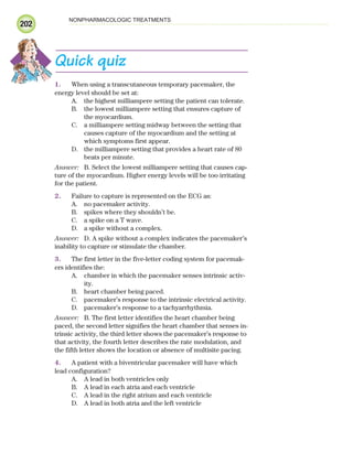 202
NONPHARMACOLOGIC TREATMENTS
Quick quiz
1. When using a transcutaneous temporary pacemaker, the
energy level should be set at:
A. the highest milliampere setting the patient can tolerate.
B. the lowest milliampere setting that ensures capture of
the myocardium.
C. a milliampere setting midway between the setting that
causes capture of the myocardium and the setting at
which symptoms first appear.
D. the milliampere setting that provides a heart rate of 80
beats per minute.
Answer: B. Select the lowest milliampere setting that causes cap-
ture of the myocardium. Higher energy levels will be too irritating
for the patient.
2. Failure to capture is represented on the ECG as:
A. no pacemaker activity.
B. spikes where they shouldn’t be.
C. a spike on a T wave.
D. a spike without a complex.
Answer: D. A spike without a complex indicates the pacemaker’s
inability to capture or stimulate the chamber.
3. The first letter in the five-letter coding system for pacemak-
ers identifies the:
A. chamber in which the pacemaker senses intrinsic activ-
ity.
B. heart chamber being paced.
C. pacemaker’s response to the intrinsic electrical activity.
D. pacemaker’s response to a tachyarrhythmia.
Answer: B. The first letter identifies the heart chamber being
paced, the second letter signifies the heart chamber that senses in-
trinsic activity, the third letter shows the pacemaker’s response to
that activity, the fourth letter describes the rate modulation, and
the fifth letter shows the location or absence of multisite pacing.
4. A patient with a biventricular pacemaker will have which
lead configuration?
A. A lead in both ventricles only
B. A lead in each atria and each ventricle
C. A lead in the right atrium and each ventricle
D. A lead in both atria and the left ventricle
ECG_Chap09.indd 202
ECG_Chap09.indd 202 7/8/2010 4:31:26 PM
7/8/2010 4:31:26 PM
 
