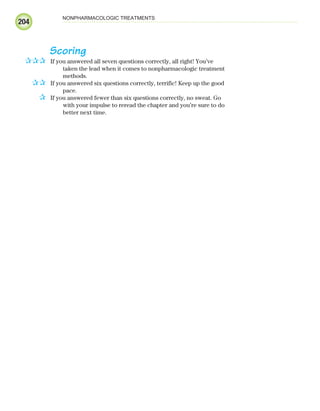 204
NONPHARMACOLOGIC TREATMENTS
Scoring
If you answered all seven questions correctly, all right! You’ve
taken the lead when it comes to nonpharmacologic treatment
methods.
If you answered six questions correctly, terrific! Keep up the good
pace.
If you answered fewer than six questions correctly, no sweat. Go
with your impulse to reread the chapter and you’re sure to do
better next time.
✰✰✰
✰✰
✰
ECG_Chap09.indd 204
ECG_Chap09.indd 204 7/8/2010 4:31:28 PM
7/8/2010 4:31:28 PM
 
