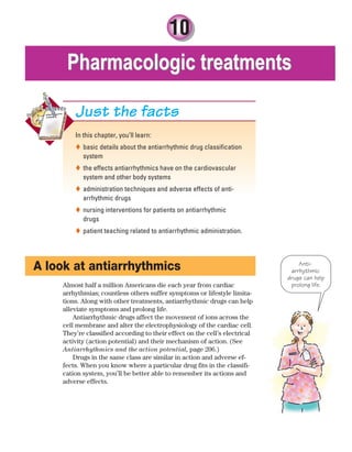 10
Pharmacologic treatments
Pharmacologic treatments
In this chapter, you’ll learn:
basic details about the antiarrhythmic drug classification

system
the effects antiarrhythmics have on the cardiovascular

system and other body systems
administration techniques and adverse effects of anti-

arrhythmic drugs
nursing interventions for patients on antiarrhythmic

drugs
patient teaching related to antiarrhythmic administration.

Just the facts
A look at antiarrhythmics
Almost half a million Americans die each year from cardiac
arrhythmias; countless others suffer symptoms or lifestyle limita-
tions. Along with other treatments, antiarrhythmic drugs can help
alleviate symptoms and prolong life.
Antiarrhythmic drugs affect the movement of ions across the
cell membrane and alter the electrophysiology of the cardiac cell.
They’re classified according to their effect on the cell’s electrical
activity (action potential) and their mechanism of action. (See
Antiarrhythmics and the action potential, page 206.)
Drugs in the same class are similar in action and adverse ef-
fects. When you know where a particular drug fits in the classifi-
cation system, you’ll be better able to remember its actions and
adverse effects.
Anti-
arrhythmic
drugs can help
prolong life.
ECG_Chap10.indd 205
ECG_Chap10.indd 205 7/7/2010 6:03:24 PM
7/7/2010 6:03:24 PM
 