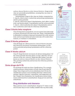 207
A LOOK AT ANTIARRHYTHMICS
sodium channel blockers or fast channel blockers. Drugs in this
class are potentially proarrhythmic, meaning they can cause or
worsen arrhythmias.
Antiarrhythmic drugs in this class are further categorized as:
class Ia, which reduce conductivity and prolong repolarization
•
and the action potential
class Ib, which slow phase 0 depolarization, don’t affect conduc-
•
tivity, and shorten phase 3 repolarization and the action potential
class Ic, which markedly slow phase 0 depolarization and re-
•
duce conduction (used only for refractory arrhythmias).
Class II blocks beta receptors
Class II drugs block sympathetic nervous system beta-adrenergic
receptors and thereby decrease heart rate. Phase 4 depolarization
is diminished resulting in depressed sinoatrial (SA) node automa-
ticity and increased atrial and atrioventricular (AV) nodal refrac-
toriness, or resistance to stimulation.
Class III blocks potassium
Class III drugs are called potassium channel blockers because
they block the movement of potassium during phase 3 of the
action potential and prolong repolarization and the refractory
period.
Class IV blocks calcium
Class IV drugs block the movement of calcium during phase 2 of
the action potential. Because phase 2 is also called the calcium
channel or the slow channel, drugs that affect phase 2 are also
known as calcium channel blockers or slow channel blockers.
They prolong conductivity and increase the refractory period at
the AV node.
Some drugs don’t fit
Not all drugs fit neatly into these classifications. For example,
sotalol possesses characteristics of both class II and class III
drugs. Some drugs used to treat arrhythmias don’t fit into the
classification system at all, including adenosine (Adenocard),
atropine, digoxin (Lanoxin), epinephrine, and magnesium sul-
fate. Despite these limitations, the classification system helps
nurses understand how antiarrhythmic drugs prevent and treat
arrhythmias.
Drug distribution and clearance
Many patients receive antiarrhythmic drugs by I.V. bolus or infu-
sion because they’re more readily available that way than orally.
Memory
jogger
To help you
remember
the four classifica-
tions of antiar-
rhythmic drugs,
think of the phrase
“Sure Beats Picking
Corn.” Class I drugs
block sodium, Class
II drugs block beta-
adrenergic recep-
tors, Class III drugs
block potassium,
and Class IV drugs
block calcium.
Some
antiarrhythmic
drugs possess
characteristics
that don’t fit into
the classification
system.
ECG_Chap10.indd 207
ECG_Chap10.indd 207 7/7/2010 6:03:26 PM
7/7/2010 6:03:26 PM
 