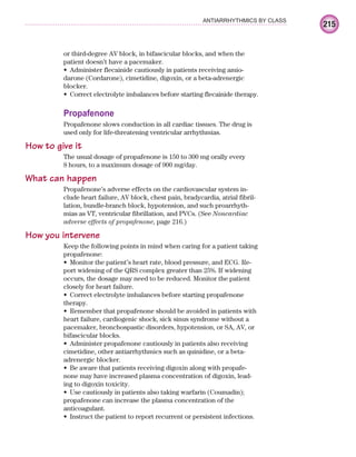 215
ANTIARRHYTHMICS BY CLASS
or third-degree AV block, in bifascicular blocks, and when the
patient doesn’t have a pacemaker.
Administer flecainide cautiously in patients receiving amio-
•
darone (Cordarone), cimetidine, digoxin, or a beta-adrenergic
blocker.
Correct electrolyte imbalances before starting flecainide therapy.
•
Propafenone
Propafenone slows conduction in all cardiac tissues. The drug is
used only for life-threatening ventricular arrhythmias.
How to give it
The usual dosage of propafenone is 150 to 300 mg orally every
8 hours, to a maximum dosage of 900 mg/day.
What can happen
Propafenone’s adverse effects on the cardiovascular system in-
clude heart failure, AV block, chest pain, bradycardia, atrial fibril-
lation, bundle-branch block, hypotension, and such proarrhyth-
mias as VT, ventricular fibrillation, and PVCs. (See Noncardiac
adverse effects of propafenone, page 216.)
How you intervene
Keep the following points in mind when caring for a patient taking
propafenone:
Monitor the patient’s heart rate, blood pressure, and ECG. Re-
•
port widening of the QRS complex greater than 25%. If widening
occurs, the dosage may need to be reduced. Monitor the patient
closely for heart failure.
Correct electrolyte imbalances before starting propafenone
•
therapy.
Remember that propafenone should be avoided in patients with
•
heart failure, cardiogenic shock, sick sinus syndrome without a
pacemaker, bronchospastic disorders, hypotension, or SA, AV, or
bifascicular blocks.
Administer propafenone cautiously in patients also receiving
•
cimetidine, other antiarrhythmics such as quinidine, or a beta-
adrenergic blocker.
Be aware that patients receiving digoxin along with propafe-
•
none may have increased plasma concentration of digoxin, lead-
ing to digoxin toxicity.
Use cautiously in patients also taking warfarin (Coumadin);
•
propafenone can increase the plasma concentration of the
anticoagulant.
Instruct the patient to report recurrent or persistent infections.
•
ECG_Chap10.indd 215
ECG_Chap10.indd 215 7/7/2010 6:03:29 PM
7/7/2010 6:03:29 PM
 