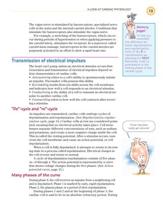 13
A LOOK AT CARDIAC PHYSIOLOGY
The vagus nerve is stimulated by baroreceptors, specialized nerve
cells in the aorta and the internal carotid arteries. Conditions that
stimulate the baroreceptors also stimulate the vagus nerve.
For example, a stretching of the baroreceptors, which can oc-
cur during periods of hypertension or when applying pressure to
the carotid artery, stimulates the receptors. In a maneuver called
carotid sinus massage, baroreceptors in the carotid arteries are
purposely activated in an effort to slow a rapid heart rate.
Transmission of electrical impulses
The heart can’t pump unless an electrical stimulus occurs first.
Generation and transmission of electrical impulses depend on
four characteristics of cardiac cells:
Automaticity
• refers to a cell’s ability to spontaneously initiate
an impulse. Pacemaker cells possess this ability.
Excitability
• results from ion shifts across the cell membrane
and indicates how well a cell responds to an electrical stimulus.
Conductivity
• is the ability of a cell to transmit an electrical im-
pulse to another cardiac cell.
Contractility
• refers to how well the cell contracts after receiv-
ing a stimulus.
“De”-cycle and “re”-cycle
As impulses are transmitted, cardiac cells undergo cycles of
depolarization and repolarization. (See Depolarization-repolar-
ization cycle, page 14.) Cardiac cells at rest are considered polar-
ized, meaning that no electrical activity takes place. Cell mem-
branes separate different concentrations of ions, such as sodium
and potassium, and create a more negative charge inside the cell.
This is called the resting potential. After a stimulus occurs, ions
cross the cell membrane and cause an action potential, or cell
depolarization.
When a cell is fully depolarized, it attempts to return to its rest-
ing state in a process called repolarization. Electrical charges in
the cell reverse and return to normal.
A cycle of depolarization-repolarization consists of five phas-
es—0 through 4. The action potential is represented by a curve
that shows voltage changes during the five phases. (See Action
potential curve, page 15.)
Many phases of the curve
During phase 0, the cell receives an impulse from a neighboring cell
and is depolarized. Phase 1 is marked by early, rapid repolarization.
Phase 2, the plateau phase, is a period of slow repolarization.
During phases 1 and 2 and at the beginning of phase 3, the
cardiac cell is said to be in its absolute refractory period. During
Memory
jogger
To help you
remember
the difference be-
tween depolarization
and repolarization,
think of the R in
repolarization as
standing for REST.
Remember that re-
polarization is the
resting phase of the
cardiac cycle.
Those impulses
really get around!
ECG_Chap01.indd 13
ECG_Chap01.indd 13 7/7/2010 5:47:51 PM
7/7/2010 5:47:51 PM
 