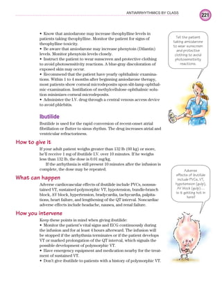 221
ANTIARRHYTHMICS BY CLASS
Know that amiodarone may increase theophylline levels in
•
patients taking theophylline. Monitor the patient for signs of
theophylline toxicity.
Be aware that amiodarone may increase phenytoin (Dilantin)
•
levels. Monitor phenytoin levels closely.
Instruct the patient to wear sunscreen and protective clothing
•
to avoid photosensitivity reactions. A blue-gray discoloration of
exposed skin may occur.
Recommend that the patient have yearly ophthalmic examina-
•
tions. Within 1 to 4 months after beginning amiodarone therapy,
most patients show corneal microdeposits upon slit-lamp ophthal-
mic examination. Instillation of methylcellulose ophthalmic solu-
tion minimizes corneal microdeposits.
Administer the I.V. drug through a central venous access device
•
to avoid phlebitis.
Ibutilide
Ibutilide is used for the rapid conversion of recent-onset atrial
fibrillation or flutter to sinus rhythm. The drug increases atrial and
ventricular refractoriness.
How to give it
If your adult patient weighs greater than 132 lb (60 kg) or more,
he’ll receive 1 mg of ibutilide I.V. over 10 minutes. If he weighs
less than 132 lb, the dose is 0.01 mg/kg.
If the arrhythmia is still present 10 minutes after the infusion is
complete, the dose may be repeated.
What can happen
Adverse cardiovascular effects of ibutilide include PVCs, nonsus-
tained VT, sustained polymorphic VT, hypotension, bundle-branch
block, AV block, hypertension, bradycardia, tachycardia, palpita-
tions, heart failure, and lengthening of the QT interval. Noncardiac
adverse effects include headache, nausea, and renal failure.
How you intervene
Keep these points in mind when giving ibutilide:
Monitor the patient’s vital signs and ECG continuously during
•
the infusion and for at least 4 hours afterward. The infusion will
be stopped if the arrhythmia terminates or if the patient develops
VT or marked prolongation of the QT interval, which signals the
possible development of polymorphic VT.
Have emergency equipment and medication nearby for the treat-
•
ment of sustained VT.
Don’t give ibutilide to patients with a history of polymorphic VT.
•
Tell the patient
taking amiodarone
to wear sunscreen
and protective
clothing to avoid
photosensitivity
reactions.
Adverse
effects of ibutilide
include PVCs, VT,
hypotension (gulp),
AV block (gulp)…
Is it getting hot in
here?
ECG_Chap10.indd 221
ECG_Chap10.indd 221 7/7/2010 6:03:31 PM
7/7/2010 6:03:31 PM
 
