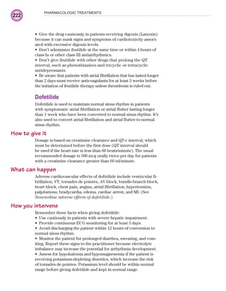 222
PHARMACOLOGIC TREATMENTS
Give the drug cautiously in patients receiving digoxin (Lanoxin)
•
because it can mask signs and symptoms of cardiotoxicity associ-
ated with excessive digoxin levels.
Don’t administer ibutilide at the same time or within 4 hours of
•
class Ia or other class III antiarrhythmics.
Don’t give ibutilide with other drugs that prolong the QT
•
interval, such as phenothiazines and tricyclic or tetracyclic
antidepressants.
Be aware that patients with atrial fibrillation that has lasted longer
•
than 2 days must receive anticoagulants for at least 3 weeks before
the initiation of ibutilide therapy unless thrombosis is ruled out.
Dofetilide
Dofetilide is used to maintain normal sinus rhythm in patients
with symptomatic atrial fibrillation or atrial flutter lasting longer
than 1 week who have been converted to normal sinus rhythm. It’s
also used to convert atrial fibrillation and atrial flutter to normal
sinus rhythm.
How to give it
Dosage is based on creatinine clearance and QT-c interval, which
must be determined before the first dose (QT interval should
be used if the heart rate is less than 60 beats/minute). The usual
recommended dosage is 500 mcg orally twice per day for patients
with a creatinine clearance greater than 60 ml/minute.
What can happen
Adverse cardiovascular effects of dofetilide include ventricular fi-
brillation, VT, torsades de pointes, AV block, bundle-branch block,
heart block, chest pain, angina, atrial fibrillation, hypertension,
palpitations, bradycardia, edema, cardiac arrest, and MI. (See
Noncardiac adverse effects of dofetilide.)
How you intervene
Remember these facts when giving dofetilide:
Use cautiously in patients with severe hepatic impairment.
•
Provide continuous ECG monitoring for at least 3 days.
•
Avoid discharging the patient within 12 hours of conversion to
•
normal sinus rhythm.
Monitor the patient for prolonged diarrhea, sweating, and vom-
•
iting. Report these signs to the practitioner because electrolyte
imbalance may increase the potential for arrhythmia development.
Assess for hypokalemia and hypomagnesemia if the patient is
•
receiving potassium-depleting diuretics, which increase the risk
of torsades de pointes. Potassium level should be within normal
range before giving dofetilide and kept in normal range.
ECG_Chap10.indd 222
ECG_Chap10.indd 222 7/7/2010 6:03:33 PM
7/7/2010 6:03:33 PM
 
