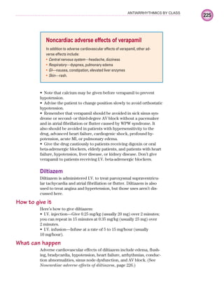 225
ANTIARRHYTHMICS BY CLASS
Note that calcium may be given before verapamil to prevent
•
hypotension.
Advise the patient to change position slowly to avoid orthostatic
•
hypotension.
Remember that verapamil should be avoided in sick sinus syn-
•
drome or second- or third-degree AV block without a pacemaker
and in atrial fibrillation or flutter caused by WPW syndrome. It
also should be avoided in patients with hypersensitivity to the
drug, advanced heart failure, cardiogenic shock, profound hy-
potension, acute MI, or pulmonary edema.
Give the drug cautiously to patients receiving digoxin or oral
•
beta-adrenergic blockers, elderly patients, and patients with heart
failure, hypotension, liver disease, or kidney disease. Don’t give
verapamil to patients receiving I.V. beta-adrenergic blockers.
Diltiazem
Diltiazem is administered I.V. to treat paroxysmal supraventricu-
lar tachycardia and atrial fibrillation or flutter. Diltiazem is also
used to treat angina and hypertension, but those uses aren’t dis-
cussed here.
How to give it
Here’s how to give diltiazem:
I.V. injection—Give 0.25 mg/kg (usually 20 mg) over 2 minutes;
•
you can repeat in 15 minutes at 0.35 mg/kg (usually 25 mg) over
2 minutes.
I.V. infusion—Infuse at a rate of 5 to 15 mg/hour (usually
•
10 mg/hour).
What can happen
Adverse cardiovascular effects of diltiazem include edema, flush-
ing, bradycardia, hypotension, heart failure, arrhythmias, conduc-
tion abnormalities, sinus node dysfunction, and AV block. (See
Noncardiac adverse effects of diltiazem, page 226.)
Noncardiac adverse effects of verapamil
In addition to adverse cardiovascular effects of verapamil, other ad-
verse effects include:
Central nervous system—
• headache, dizziness
Respiratory—
• dyspnea, pulmonary edema
GI
• —nausea, constipation, elevated liver enzymes
Skin—
• rash.
ECG_Chap10.indd 225
ECG_Chap10.indd 225 7/7/2010 6:03:34 PM
7/7/2010 6:03:34 PM
 