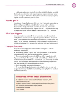 227
ANTIARRHYTHMICS BY CLASS
Although adenosine isn’t effective for atrial fibrillation or atrial
flutter, it does slow the rate in paroxysmal supraventricular tachy-
cardia enough to determine the rhythm so that a more appropriate
agent, such as verapamil, can be used.
How to give it
Administer 6 mg of adenosine I.V. over 1 to 2 seconds, immediately
followed by a rapid flush with 20 ml of normal saline solution.
Because the drug’s half-life is less than 10 seconds, it needs to
reach the circulation quickly. Repeat with an I.V. injection of 12 mg
of adenosine if the rhythm doesn’t convert within 1 to 2 minutes.
What can happen
Adverse cardiovascular effects of adenosine include transient
arrhythmias such as a short asystolic pause at the time of conver-
sion. Other adverse effects include hypotension (if large doses are
used), facial flushing, diaphoresis, chest pressure, and recurrence
of the arrhythmia. (See Noncardiac adverse effects of adenosine.)
How you intervene
Keep the following points in mind when caring for a patient
receiving adenosine:
Monitor the patient’s heart rate, blood pressure, ECG, ventila-
•
tory rate and depth, and breath sounds for wheezes.
Remember that adenosine should be avoided in patients with
•
hypersensitivity to the drug, second- or third-degree AV block, or
sick sinus syndrome without a pacemaker. Use cautiously in older
adults and in patients with asthma or those receiving dipyridam-
ole (Persantine) or carbamazepine (Tegretol).
Store adenosine at room temperature.
•
Be aware that the patient may require a higher dose or may not
•
respond to therapy at all if he’s also taking aminophylline or another
xanthine derivative.
Noncardiac adverse effects of adenosine
In addition to adverse cardiovascular effects of adenosine, other
adverse effects include:
Central nervous system—
• anxiety, light-headedness, burning sensa-
tion, headache, numbness and tingling in arms
Respiratory—
• dyspnea
GI—
• nausea.
ECG_Chap10.indd 227
ECG_Chap10.indd 227 7/7/2010 6:03:35 PM
7/7/2010 6:03:35 PM
 