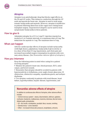 228
PHARMACOLOGIC TREATMENTS
Atropine
Atropine is an anticholinergic drug that blocks vagal effects on
the SA and AV nodes. This enhances conduction through the AV
node and speeds the heart rate. Atropine is used to treat symp-
tomatic bradycardia and asystole. However, atropine is ineffective
in patients following dissection of the vagus nerve during heart
transplant surgery. Isoproterenol (Isuprel) can be used to treat
symptomatic bradycardia in these patients.
How to give it
Administer atropine by a 0.5- to 1-mg I.V. injection repeated as
needed at 3- to 5-minute intervals, to a maximum dose of 2 mg. The
initial dose for asystole is 1 mg. The maximum dose is 3 mg.
What can happen
Adverse cardiovascular effects of atropine include tachycardia
(with high doses), palpitations, bradycardia if given slowly or
in a dose of less than 0.5 mg, hypotension, and chest pain and
increased myocardial oxygen consumption in patients with coro-
nary artery disease. (See Noncardiac adverse effects of atropine.)
How you intervene
Keep the following points in mind when caring for a patient
receiving atropine:
Monitor the patient’s heart rate, blood pressure, ECG, urine
•
output, and bowel sounds.
Remember that atropine should be avoided in patients with
•
hypersensitivity to belladonna, acute angle-closure glaucoma, GI
obstruction, obstructive uropathy, myasthenia gravis, and tachyar-
rhythmias.
Use atropine cautiously in patients with renal disease, heart
•
failure, hyperthyroidism, hepatic disease, hypertension, and
Noncardiac adverse effects of atropine
In addition to cardiovascular effects of atropine, other adverse effects
include:
Central nervous system—
• ataxia, disorientation, delirium, agitation,
confusion, headache, restlessness, insomnia, dizziness, blurred vision,
dilated pupils, photophobia
GI—
• dry mouth, constipation, paralytic ileus, nausea, vomiting
Genitourinary—
• urine retention
Other—
• increased intraocular pressure, anaphylaxis, urticaria.
ECG_Chap10.indd 228
ECG_Chap10.indd 228 7/7/2010 6:03:35 PM
7/7/2010 6:03:35 PM
 