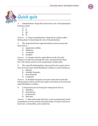 235
TEACHING ABOUT ANTIARRHYTHMICS
Quick quiz
1. Antiarrhythmic drugs that depress the rate of depolarization
belong to class:
A. I.
B. II.
C. III.
D. IV.
Answer: A. Class I antiarrhythmic drugs block sodium influx
during phase 0, depressing the rate of depolarization.
2. The drug that blocks vagal stimulation and increases the
heart rate is:
A. magnesium sulfate.
B. diltiazem.
C. verapamil.
D. atropine.
Answer: D. Atropine blocks vagal effects on the SA node,
enhances conduction through the node, and speeds the heart
rate. The drug is used to treat symptomatic bradycardia.
3. The class III antiarrhythmic drug used for the rapid conver-
sion of recent-onset atrial fibrillation or flutter to sinus rhythm is:
A. digoxin.
B. ibutilide fumarate.
C. procainamide.
D. verapamil.
Answer: B. Ibutilide fumarate increases atrial and ventricular
refractoriness and is used for the rapid conversion of recent-onset
atrial fibrillation or flutter.
4. A drug known for lowering the resting heart rate is:
A. quinidine.
B. amiodarone.
C. propranolol.
D. lidocaine.
Answer: C. Beta-adrenergic blockers, such as propranolol, block
sympathetic nervous system beta-adrenergic receptors and lower
heart rate, contractility, and conduction.
ECG_Chap10.indd 235
ECG_Chap10.indd 235 7/7/2010 6:03:37 PM
7/7/2010 6:03:37 PM
 