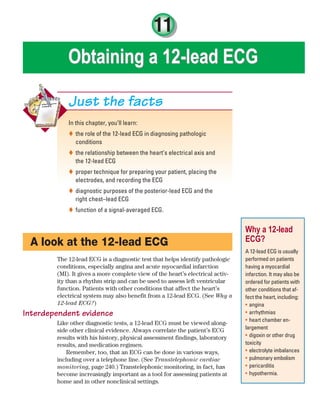11
Obtaining a 12-lead ECG
Obtaining a 12-lead ECG
In this chapter, you’ll learn:
the role of the 12-lead ECG in diagnosing pathologic

conditions
the relationship between the heart’s electrical axis and

the 12-lead ECG
proper technique for preparing your patient, placing the

electrodes, and recording the ECG
diagnostic purposes of the posterior-lead ECG and the

right chest–lead ECG
function of a signal-averaged ECG.

Just the facts
A look at the 12-lead ECG
The 12-lead ECG is a diagnostic test that helps identify pathologic
conditions, especially angina and acute myocardial infarction
(MI). It gives a more complete view of the heart’s electrical activ-
ity than a rhythm strip and can be used to assess left ventricular
function. Patients with other conditions that affect the heart’s
electrical system may also benefit from a 12-lead ECG. (See Why a
12-lead ECG?)
Interdependent evidence
Like other diagnostic tests, a 12-lead ECG must be viewed along-
side other clinical evidence. Always correlate the patient’s ECG
results with his history, physical assessment findings, laboratory
results, and medication regimen.
Remember, too, that an ECG can be done in various ways,
including over a telephone line. (See Transtelephonic cardiac
monitoring, page 240.) Transtelephonic monitoring, in fact, has
become increasingly important as a tool for assessing patients at
home and in other nonclinical settings.
Why a 12-lead
ECG?
A 12-lead ECG is usually
performed on patients
having a myocardial
infarction. It may also be
ordered for patients with
other conditions that af-
fect the heart, including:
angina
•
arrhythmias
•
heart chamber en-
•
largement
digoxin or other drug
•
toxicity
electrolyte imbalances
•
pulmonary embolism
•
pericarditis
•
hypothermia.
•
ECG_Chap11.indd 239
ECG_Chap11.indd 239 7/8/2010 4:33:18 PM
7/8/2010 4:33:18 PM
 