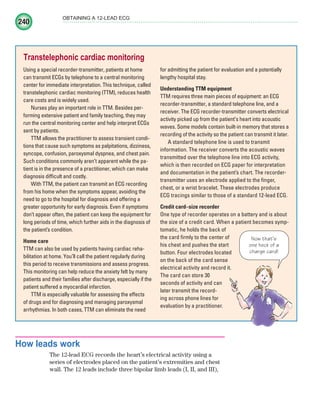 240
OBTAINING A 12-LEAD ECG
How leads work
The 12-lead ECG records the heart’s electrical activity using a
series of electrodes placed on the patient’s extremities and chest
wall. The 12 leads include three bipolar limb leads (I, II, and III),
Transtelephonic cardiac monitoring
Using a special recorder-transmitter, patients at home
can transmit ECGs by telephone to a central monitoring
center for immediate interpretation. This technique, called
transtelephonic cardiac monitoring (TTM), reduces health
care costs and is widely used.
Nurses play an important role in TTM. Besides per-
forming extensive patient and family teaching, they may
run the central monitoring center and help interpret ECGs
sent by patients.
TTM allows the practitioner to assess transient condi-
tions that cause such symptoms as palpitations, dizziness,
syncope, confusion, paroxysmal dyspnea, and chest pain.
Such conditions commonly aren’t apparent while the pa-
tient is in the presence of a practitioner, which can make
diagnosis difficult and costly.
With TTM, the patient can transmit an ECG recording
from his home when the symptoms appear, avoiding the
need to go to the hospital for diagnosis and offering a
greater opportunity for early diagnosis. Even if symptoms
don’t appear often, the patient can keep the equipment for
long periods of time, which further aids in the diagnosis of
the patient’s condition.
Home care
TTM can also be used by patients having cardiac reha-
bilitation at home. You’ll call the patient regularly during
this period to receive transmissions and assess progress.
This monitoring can help reduce the anxiety felt by many
patients and their families after discharge, especially if the
patient suffered a myocardial infarction.
TTM is especially valuable for assessing the effects
of drugs and for diagnosing and managing paroxysmal
arrhythmias. In both cases, TTM can eliminate the need
for admitting the patient for evaluation and a potentially
lengthy hospital stay.
Understanding TTM equipment
TTM requires three main pieces of equipment: an ECG
recorder-transmitter, a standard telephone line, and a
receiver. The ECG recorder-transmitter converts electrical
activity picked up from the patient’s heart into acoustic
waves. Some models contain built-in memory that stores a
recording of the activity so the patient can transmit it later.
A standard telephone line is used to transmit
information. The receiver converts the acoustic waves
transmitted over the telephone line into ECG activity,
which is then recorded on ECG paper for interpretation
and documentation in the patient’s chart. The recorder-
transmitter uses an electrode applied to the finger,
chest, or a wrist bracelet. These electrodes produce
ECG tracings similar to those of a standard 12-lead ECG.
Credit card–size recorder
One type of recorder operates on a battery and is about
the size of a credit card. When a patient becomes symp-
tomatic, he holds the back of
the card firmly to the center of
his chest and pushes the start
button. Four electrodes located
on the back of the card sense
electrical activity and record it.
The card can store 30
seconds of activity and can
later transmit the record-
ing across phone lines for
evaluation by a practitioner.
Now that’s
one heck of a
charge card!
ECG_Chap11.indd 240
ECG_Chap11.indd 240 7/8/2010 4:33:18 PM
7/8/2010 4:33:18 PM
 