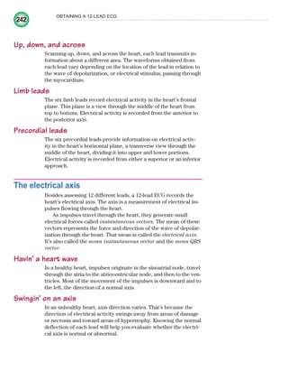 242
OBTAINING A 12-LEAD ECG
Up, down, and across
Scanning up, down, and across the heart, each lead transmits in-
formation about a different area. The waveforms obtained from
each lead vary depending on the location of the lead in relation to
the wave of depolarization, or electrical stimulus, passing through
the myocardium.
Limb leads
The six limb leads record electrical activity in the heart’s frontal
plane. This plane is a view through the middle of the heart from
top to bottom. Electrical activity is recorded from the anterior to
the posterior axis.
Precordial leads
The six precordial leads provide information on electrical activ-
ity in the heart’s horizontal plane, a transverse view through the
middle of the heart, dividing it into upper and lower portions.
Electrical activity is recorded from either a superior or an inferior
approach.
The electrical axis
Besides assessing 12 different leads, a 12-lead ECG records the
heart’s electrical axis. The axis is a measurement of electrical im-
pulses flowing through the heart.
As impulses travel through the heart, they generate small
electrical forces called instantaneous vectors. The mean of these
vectors represents the force and direction of the wave of depolar-
ization through the heart. That mean is called the electrical axis.
It’s also called the mean instantaneous vector and the mean QRS
vector.
Havin’ a heart wave
In a healthy heart, impulses originate in the sinoatrial node, travel
through the atria to the atrioventricular node, and then to the ven-
tricles. Most of the movement of the impulses is downward and to
the left, the direction of a normal axis.
Swingin’ on an axis
In an unhealthy heart, axis direction varies. That’s because the
direction of electrical activity swings away from areas of damage
or necrosis and toward areas of hypertrophy. Knowing the normal
deflection of each lead will help you evaluate whether the electri-
cal axis is normal or abnormal.
ECG_Chap11.indd 242
ECG_Chap11.indd 242 7/8/2010 4:33:21 PM
7/8/2010 4:33:21 PM
 
