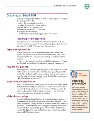 243
A LOOK AT THE 12-LEAD ECG
Obtaining a 12-lead ECG
You may be required to obtain an ECG in an emergency. To obtain
the ECG, you’ll need to:
gather the appropriate supplies
•
explain the procedure to the patient
•
attach the electrodes properly
•
know how to use an ECG machine
•
interpret the recordings.
•
Let’s take a look at each aspect of the procedure.
Preparing for the recording
First, gather all the necessary supplies, including the ECG ma-
chine, recording paper, electrodes, and gauze pads. Take them to
the patient’s bedside. Then perform these actions.
Explain the procedure
Tell the patient that the practitioner has ordered an ECG, and
explain the procedure. Emphasize that the test takes only a few
minutes and that it’s a safe and painless way to evaluate cardiac
function.
Answer the patient’s questions, and offer reassurance. Prepar-
ing him well helps alleviate anxiety and promote cooperation.
Prepare the patient
Ask the patient to lie in a supine position in the center of the bed
with his arms at his sides. If he can’t tolerate lying flat, raise the
head of the bed to semi-Fowler’s position. Ensure privacy, and ex-
pose the patient’s arms, legs, and chest, draping him for comfort.
(See Obtaining a pediatric ECG.)
Select the electrode sites
Select the areas where you’ll attach the electrodes. Choose spots
that are flat and fleshy, not muscular or bony. Clip the area if it’s
excessively hairy. Clean excess oil or other substances from the
skin to enhance electrode contact. Remember—the better the
electrode contact, the better the recording.
Make the recording
The 12-lead ECG offers 12 different views of the heart, just as 12
photographers snapping the same picture would produce 12 dif-
ferent snapshots. To help ensure an accurate recording—or set of
“pictures”—the electrodes must be applied correctly. Inaccurate
placement of an electrode by greater than 5
/8⬙ (1.5 cm) from its
standardized position may lead to inaccurate waveforms and an
incorrect ECG interpretation.
Obtaining a
pediatric ECG
You’ll need patience
when obtaining a pediat-
ric ECG. With the help of
the parents, if possible,
try distracting the atten-
tion of a young child. If
artifact from arm and leg
movement is a problem,
place the electrodes in
a more proximal position
on the extremity.
Ages
and stages
ECG_Chap11.indd 243
ECG_Chap11.indd 243 7/8/2010 4:33:21 PM
7/8/2010 4:33:21 PM
 