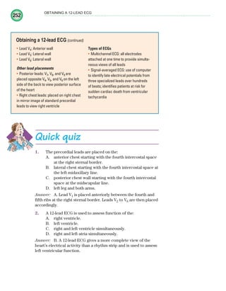252
OBTAINING A 12-LEAD ECG
Lead V
• 4: Anterior wall
Lead V
• 5: Lateral wall
Lead V
• 6: Lateral wall
Other lead placements
Posterior leads: V
• 7, V8, and V9 are
placed opposite V4, V5, and V6 on the left
side of the back to view posterior surface
of the heart
Right chest leads: placed on right chest
•
in mirror image of standard precordial
leads to view right ventricle
Types of ECGs
Multichannel ECG: all electrodes
•
attached at one time to provide simulta-
neous views of all leads
Signal-averaged ECG: use of computer
•
to identify late electrical potentials from
three specialized leads over hundreds
of beats; identifies patients at risk for
sudden cardiac death from ventricular
tachycardia
Obtaining a 12-lead ECG (continued)
Quick quiz
1. The precordial leads are placed on the:
A. anterior chest starting with the fourth intercostal space
at the right sternal border.
B. lateral chest starting with the fourth intercostal space at
the left midaxillary line.
C. posterior chest wall starting with the fourth intercostal
space at the midscapular line.
D. left leg and both arms.
Answer: A. Lead V1 is placed anteriorly between the fourth and
fifth ribs at the right sternal border. Leads V2 to V6 are then placed
accordingly.
2. A 12-lead ECG is used to assess function of the:
A. right ventricle.
B. left ventricle.
C. right and left ventricle simultaneously.
D. right and left atria simultaneously.
Answer: B. A 12-lead ECG gives a more complete view of the
heart’s electrical activity than a rhythm strip and is used to assess
left ventricular function.
ECG_Chap11.indd 252
ECG_Chap11.indd 252 7/8/2010 4:33:35 PM
7/8/2010 4:33:35 PM
 