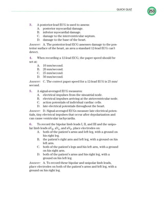 253
QUICK QUIZ
3. A posterior-lead ECG is used to assess:
A. posterior myocardial damage.
B. inferior myocardial damage.
C. damage to the interventricular septum.
D. damage to the base of the heart.
Answer: A. The posterior-lead ECG assesses damage to the pos-
terior surface of the heart, an area a standard 12-lead ECG can’t
detect.
4. When recording a 12-lead ECG, the paper speed should be
set at:
A. 10 mm/second.
B. 20 mm/second.
C. 25 mm/second.
D. 50 mm/second.
Answer: C. The correct paper speed for a 12-lead ECG is 25 mm/
second.
5. A signal-averaged ECG measures:
A. electrical impulses from the sinoatrial node.
B. electrical impulses arriving at the atrioventricular node.
C. action potentials of individual cardiac cells.
D. late electrical potentials throughout the heart.
Answer: D. Signal-averaged ECGs measure late electrical poten-
tials, tiny electrical impulses that occur after depolarization and
can cause ventricular tachycardia.
6. To record the bipolar limb leads I, II, and III and the unipo-
lar limb leads aVR, aVL, and aVF, place electrodes on:
A. both of the patient’s arms and left leg, with a ground on
his right leg.
B. the patient’s right arm and left leg, with a ground on his
left arm.
C. both of the patient’s legs and his left arm, with a ground
on his right arm.
D. both of the patient’s arms and his right leg, with a
ground on his left leg.
Answer: A. To record these bipolar and unipolar limb leads,
place electrodes on both of the patient’s arms and left leg, with a
ground on his right leg.
ECG_Chap11.indd 253
ECG_Chap11.indd 253 7/8/2010 4:33:36 PM
7/8/2010 4:33:36 PM
 