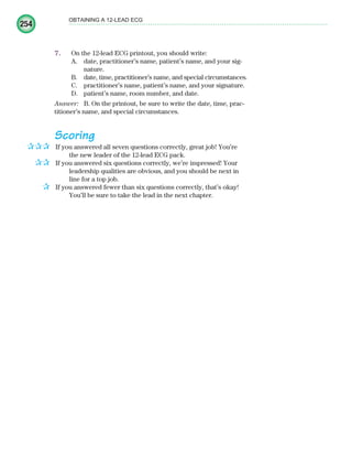 254
OBTAINING A 12-LEAD ECG
7. On the 12-lead ECG printout, you should write:
A. date, practitioner’s name, patient’s name, and your sig-
nature.
B. date, time, practitioner’s name, and special circumstances.
C. practitioner’s name, patient’s name, and your signature.
D. patient’s name, room number, and date.
Answer: B. On the printout, be sure to write the date, time, prac-
titioner’s name, and special circumstances.
Scoring
If you answered all seven questions correctly, great job! You’re
the new leader of the 12-lead ECG pack.
If you answered six questions correctly, we’re impressed! Your
leadership qualities are obvious, and you should be next in
line for a top job.
If you answered fewer than six questions correctly, that’s okay!
You’ll be sure to take the lead in the next chapter.
✰✰✰
✰✰
✰
ECG_Chap11.indd 254
ECG_Chap11.indd 254 7/8/2010 4:33:36 PM
7/8/2010 4:33:36 PM
 