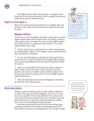 260
INTERPRETING A 12-LEAD ECG
If the QRS-complex deflection is positive or upright in both
leads, the electrical axis is normal. If lead I is upright and lead aVF
points down, left axis deviation exists.
Right on and right in
When lead I points downward and lead aVF is upright, right axis
deviation exists. Both waves pointing down signal extreme axis
deviation.
Degree method
A more precise axis calculation, the degree method gives an exact
degree measurement of the electrical axis. (See Degree method.)
It also allows you to determine the axis even if the QRS complex
isn’t clearly positive or negative in leads I and aVF. To use this
method, follow these steps.
Review all six leads, and identify the one that contains either
the smallest QRS complex or the complex with an equal deflection
above and below the baseline.
Use the hexaxial diagram to identify the lead perpendicular
to this lead. For example, if lead I has the smallest QRS complex,
then the lead perpendicular to the line representing lead I would
be lead aVF.
After you’ve identified the perpendicular lead, examine its
QRS complex. If the electrical activity is moving toward the
positive pole of a lead, the QRS complex deflects upward. If it’s
moving away from the positive pole of a lead, the QRS complex
deflects downward.
Plot this information on the hexaxial diagram to determine
the direction of the electrical axis.
Axis deviation
Finding a patient’s electrical axis can help confirm a diagnosis
or narrow the range of possible diagnoses. (See Causes of axis
deviation, page 262.) Factors that influence the location of the
axis include the heart’s position in the chest, the heart’s size, the
patient’s body size or type, the conduction pathways, and the
force of the electrical impulses being generated.
Remember that electrical activity in the heart swings away
from areas of damage or necrosis, so the damaged part of the
heart will be the last area to be depolarized. For example, in right
Memory
jogger
Think of
the QRS-
complex deflections
in leads I and aVF
as thumbs point-
ing up or down. Two
thumbs up is normal;
anything else is
abnormal.
Heart size can
influence the location
of the electrical axis.
Tell me, how does my
size look to you...?
ECG_Chap12.indd 260
ECG_Chap12.indd 260 7/8/2010 4:37:09 PM
7/8/2010 4:37:09 PM
 