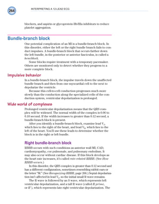 264
INTERPRETING A 12-LEAD ECG
blockers, and aspirin or glycoprotein IIb/IIIa inhibitors to reduce
platelet aggregation.
Bundle-branch block
One potential complication of an MI is a bundle-branch block. In
this disorder, either the left or the right bundle branch fails to con-
duct impulses. A bundle-branch block that occurs farther down
the left bundle, in the posterior or anterior fasciculus, is called a
hemiblock.
Some blocks require treatment with a temporary pacemaker.
Others are monitored only to detect whether they progress to a
more complete block.
Impulsive behavior
In a bundle-branch block, the impulse travels down the unaffected
bundle branch and then from one myocardial cell to the next to
depolarize the ventricle.
Because this cell-to-cell conduction progresses much more
slowly than the conduction along the specialized cells of the con-
duction system, ventricular depolarization is prolonged.
Wide world of complexes
Prolonged ventricular depolarization means that the QRS com-
plex will be widened. The normal width of the complex is 0.06 to
0.10 second. If the width increases to greater than 0.12 second, a
bundle-branch block is present.
After you identify a bundle-branch block, examine lead V1,
which lies to the right of the heart, and lead V6, which lies to the
left of the heart. You’ll use these leads to determine whether the
block is in the right or left bundle.
Right bundle-branch block
RBBB occurs with such conditions as anterior wall MI, CAD,
cardiomyopathy, cor pulmonale, and pulmonary embolism. It
may also occur without cardiac disease. If this block develops as
the heart rate increases, it’s called rate-related RBBB. (See How
RBBB occurs.)
In this disorder, the QRS complex is greater than 0.12 second and
has a different configuration, sometimes resembling rabbit ears or
the letter “M.” (See Recognizing RBBB, page 266.) Septal depolariza-
tion isn’t affected in lead V1, so the initial small R wave remains.
The R wave is followed by an S wave, which represents left
ventricular depolarization, and a tall R wave (called R prime,
or R⬘), which represents late right ventricular depolarization. The
ECG_Chap12.indd 264
ECG_Chap12.indd 264 7/8/2010 4:37:17 PM
7/8/2010 4:37:17 PM
 