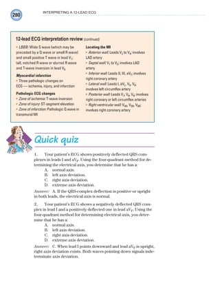 280
INTERPRETING A 12-LEAD ECG
LBBB:
• Wide S wave (which may be
preceded by a Q wave or small R wave)
and small positive T wave in lead V1;
tall, notched R wave or slurred R wave
and T-wave inversion in lead V6
Myocardial infarction
Three pathologic changes on
•
ECG — ischemia, injury, and infarction
Pathologic ECG changes
Zone of ischemia:
• T-wave inversion
Zone of injury:
• ST-segment elevation
Zone of infarction:
• Pathologic Q wave in
transmural MI
Locating the MI
Anterior wall:
• Leads V2 to V4; involves
LAD artery
Septal wall:
• V1 to V2; involves LAD
artery
Inferior wall:
• Leads II, III, aVF; involves
right coronary artery
Lateral wall:
• Leads I, aVL, V5, V6;
involves left circumflex artery
Posterior wall:
• Leads V7, V8, V9; involves
right coronary or left circumflex arteries
Right ventricular wall:
• V4R, V5R, V6R;
involves right coronary artery
12-lead ECG interpretation review (continued)
Quick quiz
1. Your patient’s ECG shows positively deflected QRS com-
plexes in leads I and aVF. Using the four-quadrant method for de-
termining the electrical axis, you determine that he has a:
A. normal axis.
B. left axis deviation.
C. right axis deviation.
D. extreme axis deviation.
Answer: A. If the QRS-complex deflection is positive or upright
in both leads, the electrical axis is normal.
2. Your patient’s ECG shows a negatively deflected QRS com-
plex in lead I and a positively deflected one in lead aVF. Using the
four-quadrant method for determining electrical axis, you deter-
mine that he has a:
A. normal axis.
B. left axis deviation.
C. right axis deviation.
D. extreme axis deviation.
Answer: C. When lead I points downward and lead aVF is upright,
right axis deviation exists. Both waves pointing down signals inde-
terminate axis deviation.
ECG_Chap12.indd 280
ECG_Chap12.indd 280 7/8/2010 4:38:10 PM
7/8/2010 4:38:10 PM
 