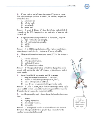 281
QUICK QUIZ
3. If your patient has a T-wave inversion, ST-segment eleva-
tion, and pathologic Q waves in leads II, III, and aVF, suspect an
acute MI in the:
A. anterior wall.
B. inferior wall.
C. lateral wall.
D. septal wall.
Answer: B. Leads II, III, and aVF face the inferior wall of the left
ventricle, so the ECG changes there are indicative of an acute infe-
rior wall MI.
4. If a patient’s QRS complex has an R⬘ wave in V1, suspect:
A. right ventricular hypertrophy.
B. left ventricular hypertrophy.
C. LBBB.
D. RBBB.
Answer: D. In RBBB, depolarization of the right ventricle takes
longer than normal, thereby creating an R⬘ wave in lead V1.
5. Myocardial injury is represented on an ECG by the presence
of a:
A. T-wave inversion.
B. ST-segment elevation.
C. pathologic Q wave.
D. ST-segment depression.
Answer: B. ST-segment elevation is the ECG change that corre-
sponds with myocardial injury. It’s caused by a prolonged lack of
blood supply.
6. On a 12-lead ECG, a posterior wall MI produces:
A. deep, broad Q waves in leads V1 through V4.
B. inverse or mirror image changes in V1 and V2.
C. raised ST segments in all leads.
D. poor R-wave progression in the precordial leads.
Answer: B. Leads V1 and V2 show reciprocal changes when a pos-
terior wall MI occurs. Look at the mirror images of these leads to
determine the presence of a posterior wall MI.
7. An ST segment located 1.5 mm above the baseline is consid-
ered:
A. normal.
B. slightly depressed.
C. abnormally elevated.
D. isoelectric.
Answer: C. ST segments should be isoelectric or have minimal
deviation. ST-segment elevation greater than 1 mm above the
baseline is considered abnormal.
So far,
so good. Now
check out the
strips on the
next page!
ECG_Chap12.indd 281
ECG_Chap12.indd 281 7/8/2010 4:38:10 PM
7/8/2010 4:38:10 PM
 