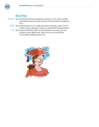 284
INTERPRETING A 12-LEAD ECG
Scoring
If you answered all nine questions correctly, wow! You’ve gradu-
ated with honors from the School of 12-Lead ECG Interpreta-
tion.
If you answered seven or eight questions correctly, super! You’re
ready to take a graduate course on 12-lead ECG interpretation.
If you answered fewer than seven questions correctly, you can
still get on the right track. Just review your notes from
12-Lead ECG Interpretation 101.
✰✰✰
✰✰
✰
ECG_Chap12.indd 284
ECG_Chap12.indd 284 7/8/2010 4:38:20 PM
7/8/2010 4:38:20 PM
 