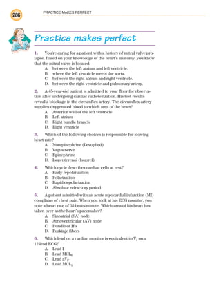 PRACTICE MAKES PERFECT
286
Practice makes perfect
1. You’re caring for a patient with a history of mitral valve pro-
lapse. Based on your knowledge of the heart’s anatomy, you know
that the mitral valve is located:
A. between the left atrium and left ventricle.
B. where the left ventricle meets the aorta.
C. between the right atrium and right ventricle.
D. between the right ventricle and pulmonary artery.
2. A 45-year-old patient is admitted to your floor for observa-
tion after undergoing cardiac catheterization. His test results
reveal a blockage in the circumflex artery. The circumflex artery
supplies oxygenated blood to which area of the heart?
A. Anterior wall of the left ventricle
B. Left atrium
C. Right bundle branch
D. Right ventricle
3. Which of the following choices is responsible for slowing
heart rate?
A. Norepinephrine (Levophed)
B. Vagus nerve
C. Epinephrine
D. Isoproterenol (Isuprel)
4. Which cycle describes cardiac cells at rest?
A. Early repolarization
B. Polarization
C. Rapid depolarization
D. Absolute refractory period
5. A patient admitted with an acute myocardial infarction (MI)
complains of chest pain. When you look at his ECG monitor, you
note a heart rate of 35 beats/minute. Which area of his heart has
taken over as the heart’s pacemaker?
A. Sinoatrial (SA) node
B. Atrioventricular (AV) node
C. Bundle of His
D. Purkinje fibers
6. Which lead on a cardiac monitor is equivalent to V1 on a
12-lead ECG?
A. Lead I
B. Lead MCL6
C. Lead aVF
D. Lead MCL1
ECG_BM.indd 286
ECG_BM.indd 286 7/7/2010 5:46:13 PM
7/7/2010 5:46:13 PM
 