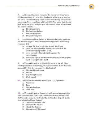 PRACTICE MAKES PERFECT
287
7. A 37-year-old patient comes to the emergency department
(ED) complaining of chest pain that began while he was mowing
the lawn. You immediately begin cardiac monitoring and adminis-
ter oxygen. Next you obtain a 12-lead ECG. You know that the six
limb leads you apply will give you information about what area of
the patient’s heart?
A. The frontal plane
B. The horizontal plane
C. The vertical plane
D. The posterior plane
8. A patient with heart failure is transferred to your unit from
the medical-surgical floor. Before initiating cardiac monitoring
you must first:
A. prepare the skin by rubbing it until it reddens.
B. press the adhesive edge around the outside of the
electrode to the patient’s chest.
C. press one side of the electrode against the
patient’s skin.
D. attach the clip-on leadwire to the electrode before plac-
ing it on the patient’s chest.
9. A 58-year-old patient is admitted with an acute MI. After
you begin cardiac monitoring, you note a baseline that’s thick and
unreadable. How do you interpret this finding?
A. Electrical interference
B. Artifact
C. Wandering baseline
D. Weak signal
10. What does the horizontal axis of an ECG represent?
A. Amplitude
B. Time
C. Electrical voltage
D. Heart rate
11. A 65-year-old patient diagnosed with angina is admitted to
your telemetry unit. You begin cardiac monitoring and record a
rhythm strip. Using the 8-step method of rhythm strip interpreta-
tion, what should you do first?
A. Calculate the heart rate.
B. Evaluate the P wave.
C. Check the rhythm.
D. Measure the PR interval.
ECG_BM.indd 287
ECG_BM.indd 287 7/7/2010 5:46:13 PM
7/7/2010 5:46:13 PM
 