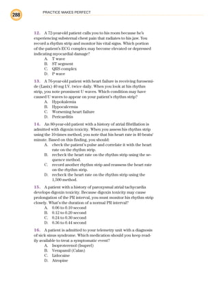 PRACTICE MAKES PERFECT
288
12. A 72-year-old patient calls you to his room because he’s
experiencing substernal chest pain that radiates to his jaw. You
record a rhythm strip and monitor his vital signs. Which portion
of the patient’s ECG complex may become elevated or depressed
indicating myocardial damage?
A. T wave
B. ST segment
C. QRS complex
D. P wave
13. A 76-year-old patient with heart failure is receiving furosemi-
de (Lasix) 40 mg I.V. twice daily. When you look at his rhythm
strip, you note prominent U waves. Which condition may have
caused U waves to appear on your patient’s rhythm strip?
A. Hypokalemia
B. Hypocalcemia
C. Worsening heart failure
D. Pericarditis
14. An 80-year-old patient with a history of atrial fibrillation is
admitted with digoxin toxicity. When you assess his rhythm strip
using the 10-times method, you note that his heart rate is 40 beats/
minute. Based on this finding, you should:
A. check the patient’s pulse and correlate it with the heart
rate on the rhythm strip.
B. recheck the heart rate on the rhythm strip using the se-
quence method.
C. record another rhythm strip and reassess the heart rate
on the rhythm strip.
D. recheck the heart rate on the rhythm strip using the
1,500 method.
15. A patient with a history of paroxysmal atrial tachycardia
develops digoxin toxicity. Because digoxin toxicity may cause
prolongation of the PR interval, you must monitor his rhythm strip
closely. What’s the duration of a normal PR interval?
A. 0.06 to 0.10 second
B. 0.12 to 0.20 second
C. 0.24 to 0.30 second
D. 0.36 to 0.44 second
16. A patient is admitted to your telemetry unit with a diagnosis
of sick sinus syndrome. Which medication should you keep read-
ily available to treat a symptomatic event?
A. Isoproterenol (Isuprel)
B. Verapamil (Calan)
C. Lidocaine
D. Atropine
ECG_BM.indd 288
ECG_BM.indd 288 7/7/2010 5:46:13 PM
7/7/2010 5:46:13 PM
 