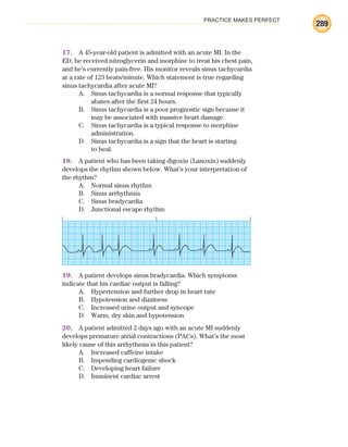 PRACTICE MAKES PERFECT
289
17. A 45-year-old patient is admitted with an acute MI. In the
ED, he received nitroglycerin and morphine to treat his chest pain,
and he’s currently pain-free. His monitor reveals sinus tachycardia
at a rate of 123 beats/minute. Which statement is true regarding
sinus tachycardia after acute MI?
A. Sinus tachycardia is a normal response that typically
abates after the first 24 hours.
B. Sinus tachycardia is a poor prognostic sign because it
may be associated with massive heart damage.
C. Sinus tachycardia is a typical response to morphine
administration.
D. Sinus tachycardia is a sign that the heart is starting
to heal.
18. A patient who has been taking digoxin (Lanoxin) suddenly
develops the rhythm shown below. What’s your interpretation of
the rhythm?
A. Normal sinus rhythm
B. Sinus arrhythmia
C. Sinus bradycardia
D. Junctional escape rhythm
19. A patient develops sinus bradycardia. Which symptoms
indicate that his cardiac output is falling?
A. Hypertension and further drop in heart rate
B. Hypotension and dizziness
C. Increased urine output and syncope
D. Warm, dry skin and hypotension
20. A patient admitted 2 days ago with an acute MI suddenly
develops premature atrial contractions (PACs). What’s the most
likely cause of this arrhythmia in this patient?
A. Increased caffeine intake
B. Impending cardiogenic shock
C. Developing heart failure
D. Imminent cardiac arrest
ECG_BM.indd 289
ECG_BM.indd 289 7/7/2010 5:46:13 PM
7/7/2010 5:46:13 PM
 