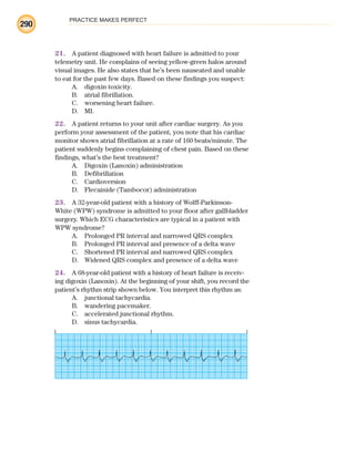 PRACTICE MAKES PERFECT
290
21. A patient diagnosed with heart failure is admitted to your
telemetry unit. He complains of seeing yellow-green halos around
visual images. He also states that he’s been nauseated and unable
to eat for the past few days. Based on these findings you suspect:
A. digoxin toxicity.
B. atrial fibrillation.
C. worsening heart failure.
D. MI.
22. A patient returns to your unit after cardiac surgery. As you
perform your assessment of the patient, you note that his cardiac
monitor shows atrial fibrillation at a rate of 160 beats/minute. The
patient suddenly begins complaining of chest pain. Based on these
findings, what’s the best treatment?
A. Digoxin (Lanoxin) administration
B. Defibrillation
C. Cardioversion
D. Flecainide (Tambocor) administration
23. A 32-year-old patient with a history of Wolff-Parkinson-
White (WPW) syndrome is admitted to your floor after gallbladder
surgery. Which ECG characteristics are typical in a patient with
WPW syndrome?
A. Prolonged PR interval and narrowed QRS complex
B. Prolonged PR interval and presence of a delta wave
C. Shortened PR interval and narrowed QRS complex
D. Widened QRS complex and presence of a delta wave
24. A 68-year-old patient with a history of heart failure is receiv-
ing digoxin (Lanoxin). At the beginning of your shift, you record the
patient’s rhythm strip shown below. You interpret this rhythm as:
A. junctional tachycardia.
B. wandering pacemaker.
C. accelerated junctional rhythm.
D. sinus tachycardia.
ECG_BM.indd 290
ECG_BM.indd 290 7/7/2010 5:46:14 PM
7/7/2010 5:46:14 PM
 
