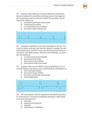 PRACTICE MAKES PERFECT
291
25. A patient with a history of chronic obstructive pulmonary
disease is admitted to your floor with hypoxemia. You begin car-
diac monitoring, which reveals the rhythm shown below. You in-
terpret this rhythm as:
A. premature junctional contractions.
B. wandering pacemaker.
C. accelerated junctional rhythm.
D. premature atrial contractions.
26. A patient is admitted to your unit with digoxin toxicity. You
record a rhythm strip and note that the rhythm is regular, the rate
is 80 beats/minute, and the P waves are inverted in lead II and oc-
cur before each QRS complex. Based on these findings, you inter-
pret the rhythm as:
A. accelerated junctional rhythm.
B. junctional tachycardia.
C. junctional escape rhythm.
D. paroxysmal atrial tachycardia.
27. A patient with an acute MI develops an arrhythmia. You re-
cord the rhythm strip shown below and identify the arrhythmia as:
A. idioventricular rhythm.
B. junctional escape rhythm.
C. premature junctional contractions.
D. sinus bradycardia.
28. The same patient with the arrhythmia identified in question
27 is hypotensive. You must immediately administer which agent
to increase his heart rate?
A. Lidocaine
B. Isoproterenol (Isuprel)
C. Atropine
D. Amiodarone (Cordarone)
ECG_BM.indd 291
ECG_BM.indd 291 7/7/2010 5:46:14 PM
7/7/2010 5:46:14 PM
 
