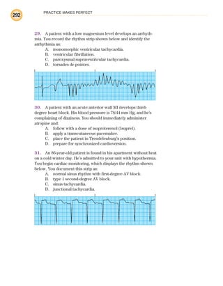 PRACTICE MAKES PERFECT
292
29. A patient with a low magnesium level develops an arrhyth-
mia. You record the rhythm strip shown below and identify the
arrhythmia as:
A. monomorphic ventricular tachycardia.
B. ventricular fibrillation.
C. paroxysmal supraventricular tachycardia.
D. torsades de pointes.
30. A patient with an acute anterior wall MI develops third-
degree heart block. His blood pressure is 78/44 mm Hg, and he’s
complaining of dizziness. You should immediately administer
atropine and:
A. follow with a dose of isoproterenol (Isuprel).
B. apply a transcutaneous pacemaker.
C. place the patient in Trendelenburg’s position.
D. prepare for synchronized cardioversion.
31. An 86-year-old patient is found in his apartment without heat
on a cold winter day. He’s admitted to your unit with hypothermia.
You begin cardiac monitoring, which displays the rhythm shown
below. You document this strip as:
A. normal sinus rhythm with first-degree AV block.
B. type 1 second-degree AV block.
C. sinus tachycardia.
D. junctional tachycardia.
ECG_BM.indd 292
ECG_BM.indd 292 7/7/2010 5:46:14 PM
7/7/2010 5:46:14 PM
 