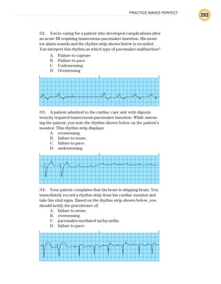PRACTICE MAKES PERFECT
293
32. You’re caring for a patient who developed complications after
an acute MI requiring transvenous pacemaker insertion. His moni-
tor alarm sounds and the rhythm strip shown below is recorded.
You interpret this rhythm as which type of pacemaker malfunction?
A. Failure to capture
B. Failure to pace
C. Undersensing
D. Oversensing
33. A patient admitted to the cardiac care unit with digoxin
toxicity required transvenous pacemaker insertion. While assess-
ing the patient, you note the rhythm shown below on the patient’s
monitor. This rhythm strip displays:
A. oversensing.
B. failure to sense.
C. failure to pace.
D. undersensing.
34. Your patient complains that his heart is skipping beats. You
immediately record a rhythm strip from his cardiac monitor and
take his vital signs. Based on the rhythm strip shown below, you
should notify the practitioner of:
A. failure to sense.
B. oversensing.
C. pacemaker-mediated tachycardia.
D. failure to pace.
ECG_BM.indd 293
ECG_BM.indd 293 7/7/2010 5:46:14 PM
7/7/2010 5:46:14 PM
 