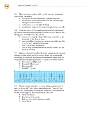 PRACTICE MAKES PERFECT
294
35. When teaching a patient with a newly inserted permanent
pacemaker, you should:
A. advise him to avoid computed tomography scans.
B. tell him that hiccups are normal for the first few days
after pacemaker insertion.
C. instruct him to avoid tight clothing.
D. explain that magnetic resonance imaging scans are safe.
36. You’re caring for a 75-year-old patient who’s receiving oral
procainamide to control supraventricular tachycardia. Before dis-
charge, you should instruct the patient:
A. to avoid chewing the drug, which may cause him to get
too much of the drug at once.
B. that lupus-like symptoms are normal and will cease 2 to
3 weeks after initiation of therapy.
C. that a bitter taste is common.
D. that he may crush the extended-release tablet if it’s dif-
ficult to swallow.
37. A patient returns to your floor from the postanesthesia care unit
after undergoing a right lower lobectomy. When you begin cardiac
monitoring, you note the rhythm strip shown below. Which drug will
the practitioner most likely prescribe to rapidly convert this rhythm?
A. Propafenone (Rhythmol)
B. Tocainide (Tonocard)
C. Procainamide
D. Ibutilide (Corvert)
38. After receiving quinidine, you note that your patient devel-
ops a prolonged QT interval on his rhythm strip. You notify the
practitioner immediately because you know that prolongation of
the QT interval places the patient at risk for what?
A. Atrial fibrillation
B. Junctional tachycardia
C. Polymorphic ventricular tachycardia
D. Atrial flutter
ECG_BM.indd 294
ECG_BM.indd 294 7/7/2010 5:46:15 PM
7/7/2010 5:46:15 PM
 